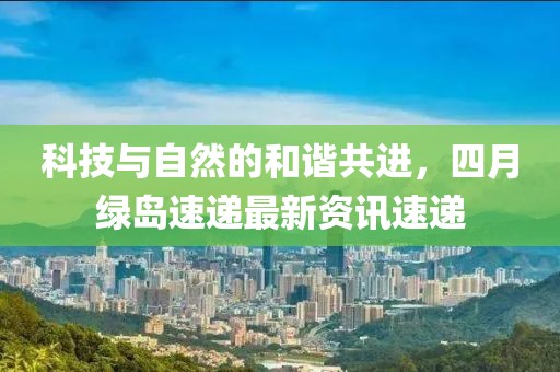 科技与自然的和谐共进，四月绿岛速递最新资讯速递
