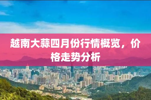 越南大蒜四月份行情概览，价格走势分析