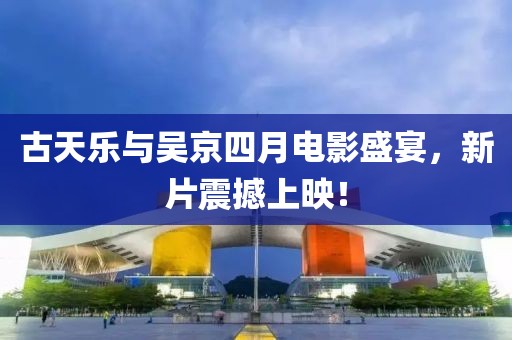古天乐与吴京四月电影盛宴，新片震撼上映！