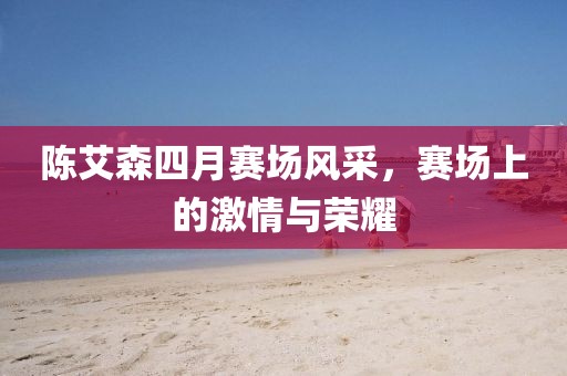 陈艾森四月赛场风采，赛场上的激情与荣耀