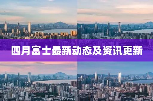 四月富士最新动态及资讯更新