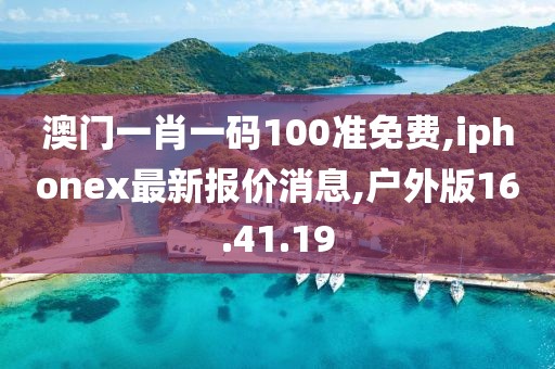 澳门一肖一码100准免费,iphonex最新报价消息,户外版16.41.19
