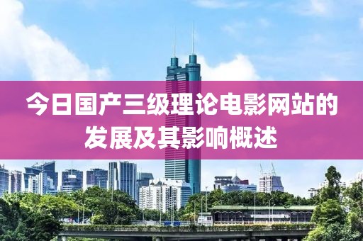 今日国产三级理论电影网站的发展及其影响概述