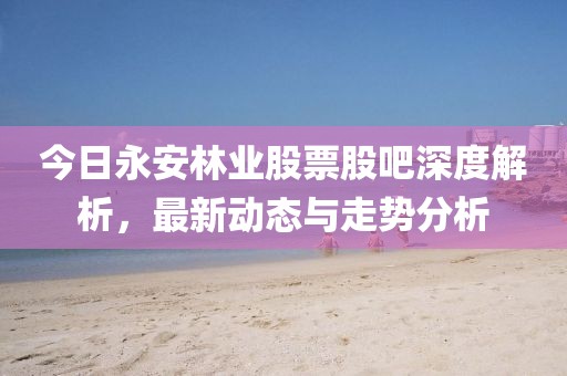 今日永安林业股票股吧深度解析，最新动态与走势分析
