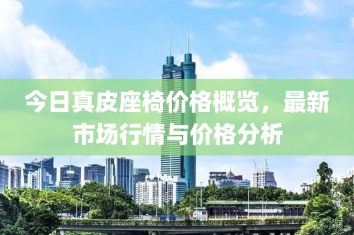 今日真皮座椅价格概览，最新市场行情与价格分析