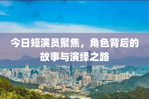 今日短演员聚焦，角色背后的故事与演绎之路