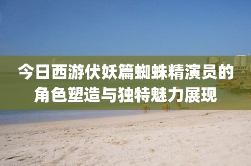 今日西游伏妖篇蜘蛛精演员的角色塑造与独特魅力展现