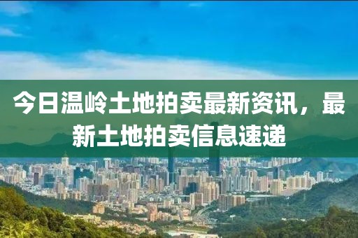 今日温岭土地拍卖最新资讯，最新土地拍卖信息速递