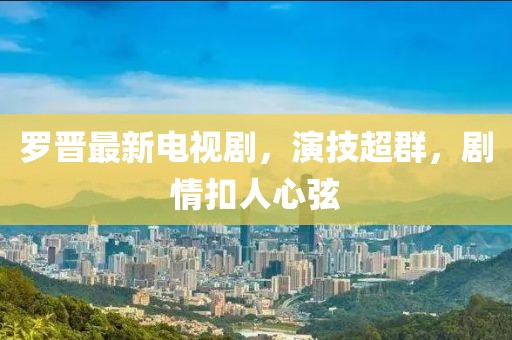 罗晋最新电视剧，演技超群，剧情扣人心弦