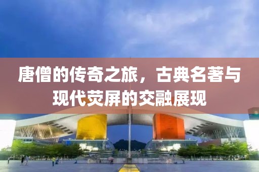 唐僧的传奇之旅，古典名著与现代荧屏的交融展现