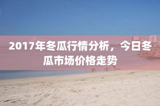 2017年冬瓜行情分析，今日冬瓜市场价格走势