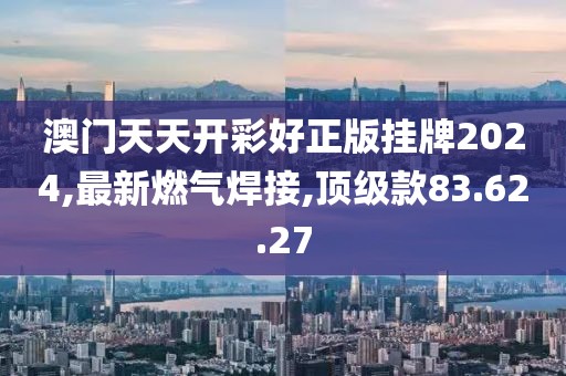 澳门天天开彩好正版挂牌2024,最新燃气焊接,顶级款83.62.27