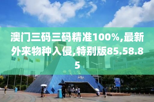 澳门三码三码精准100%,最新外来物种入侵,特别版85.58.85
