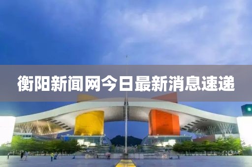 衡阳新闻网今日最新消息速递