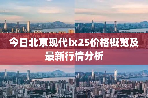 今日北京现代ix25价格概览及最新行情分析