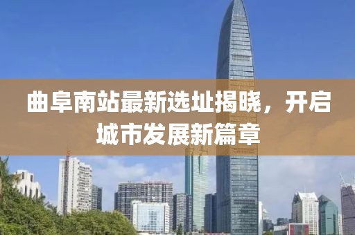 曲阜南站最新选址揭晓，开启城市发展新篇章
