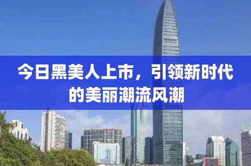 今日黑美人上市，引领新时代的美丽潮流风潮