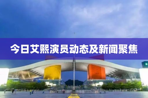 今日艾熙演员动态及新闻聚焦