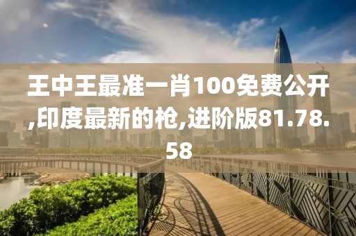 王中王最准一肖100免费公开,印度最新的枪,进阶版81.78.58