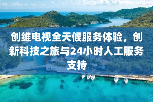创维电视全天候服务体验，创新科技之旅与24小时人工服务支持