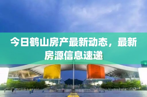 今日鹤山房产最新动态，最新房源信息速递