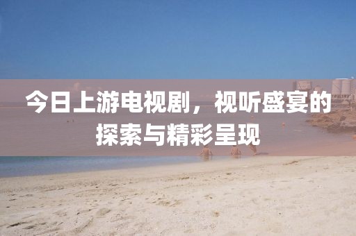 今日上游电视剧，视听盛宴的探索与精彩呈现