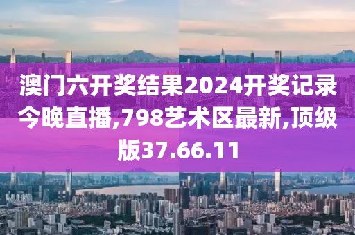 澳门六开奖结果2024开奖记录今晚直播,798艺术区最新,顶级版37.66.11