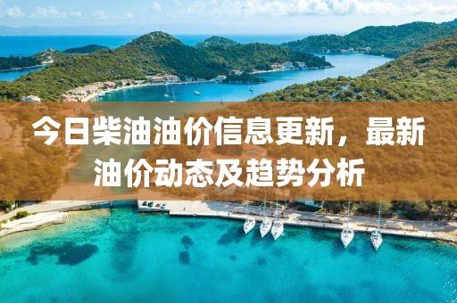 今日柴油油价信息更新，最新油价动态及趋势分析