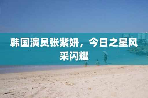 韩国演员张紫妍，今日之星风采闪耀