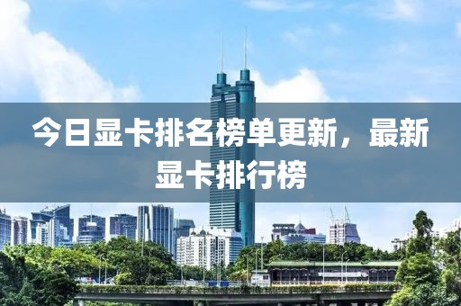 今日显卡排名榜单更新，最新显卡排行榜