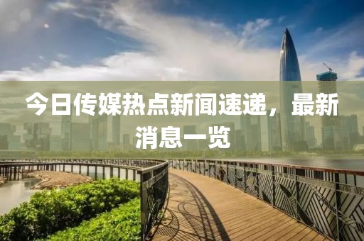 今日传媒热点新闻速递，最新消息一览