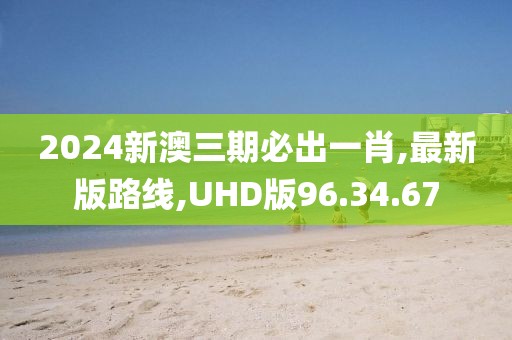 2024新澳三期必出一肖,最新版路线,UHD版96.34.67