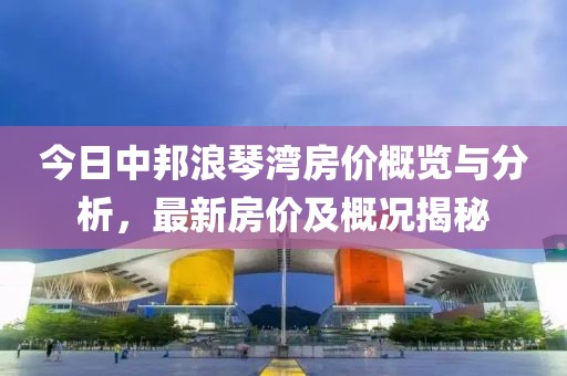今日中邦浪琴湾房价概览与分析，最新房价及概况揭秘