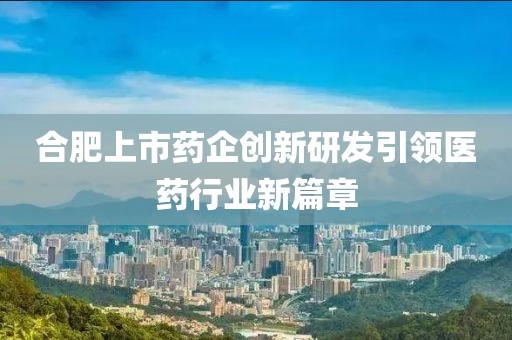 合肥上市药企创新研发引领医药行业新篇章