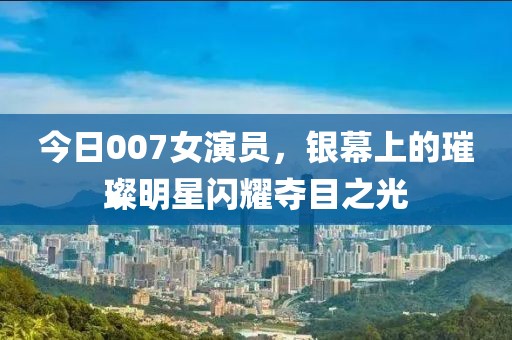 今日007女演员，银幕上的璀璨明星闪耀夺目之光