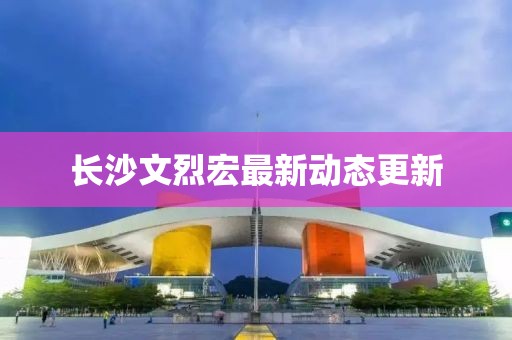 长沙文烈宏最新动态更新