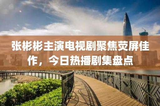 张彬彬主演电视剧聚焦荧屏佳作，今日热播剧集盘点