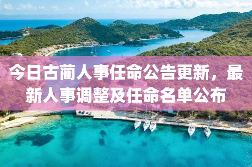 今日古蔺人事任命公告更新，最新人事调整及任命名单公布
