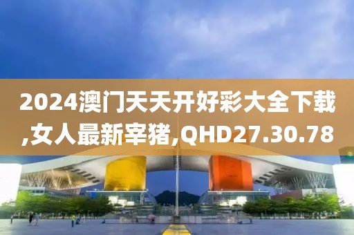 2024澳门天天开好彩大全下载,女人最新宰猪,QHD27.30.78