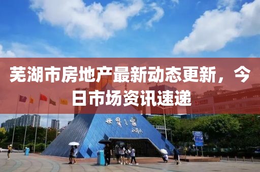 芜湖市房地产最新动态更新，今日市场资讯速递