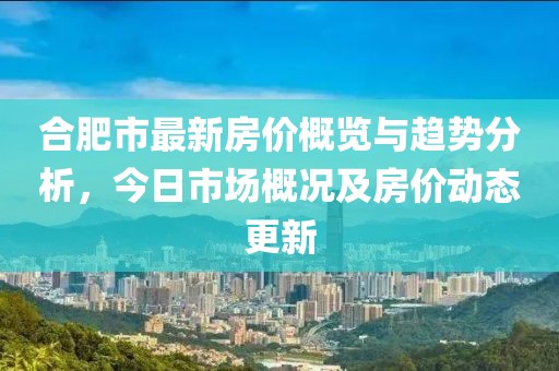 合肥市最新房价概览与趋势分析，今日市场概况及房价动态更新