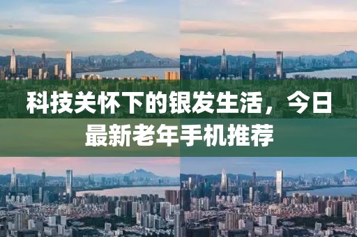科技关怀下的银发生活，今日最新老年手机推荐