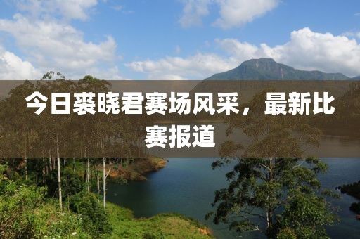今日裘晓君赛场风采，最新比赛报道