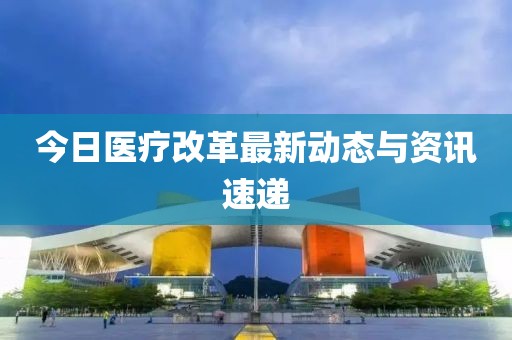 今日医疗改革最新动态与资讯速递