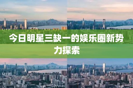 今日明星三缺一的娱乐圈新势力探索