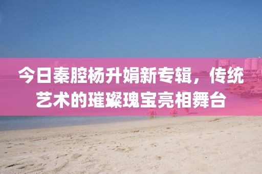 今日秦腔杨升娟新专辑，传统艺术的璀璨瑰宝亮相舞台
