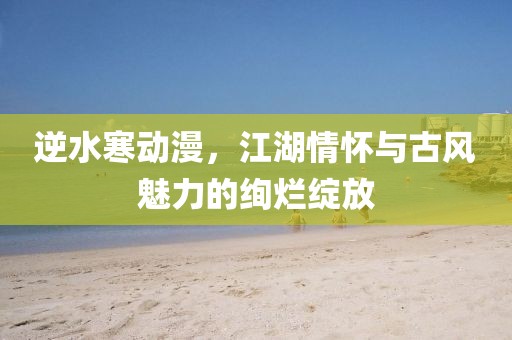 逆水寒动漫，江湖情怀与古风魅力的绚烂绽放