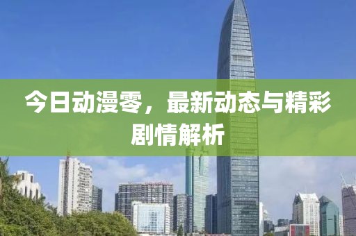 今日动漫零，最新动态与精彩剧情解析