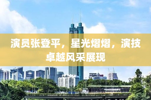 演员张登平，星光熠熠，演技卓越风采展现