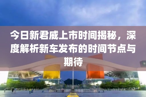 今日新君威上市时间揭秘，深度解析新车发布的时间节点与期待